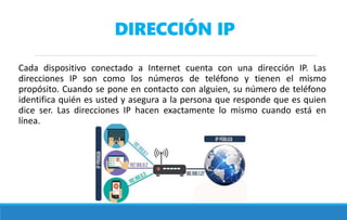 DIRECCIÓN IP
Cada dispositivo conectado a Internet cuenta con una dirección IP. Las
direcciones IP son como los números de teléfono y tienen el mismo
propósito. Cuando se pone en contacto con alguien, su número de teléfono
identifica quién es usted y asegura a la persona que responde que es quien
dice ser. Las direcciones IP hacen exactamente lo mismo cuando está en
línea.
 