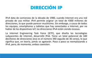 DIRECCIÓN IP
IPv4 data de comienzos de la década de 1980, cuando Internet era una red
privada de uso militar. IPv4 permite asignar un total de 4300 millones de
direcciones, lo que puede parecer muchísimo. Sin embargo, a causa de todos
los equipos, smartphones y tabletas que hay conectados a Internet, por no
hablar de los dispositivos IoT, las direcciones IPv4 están siendo escasas.
La Internet Engineering Task Force (IETF), que diseña las tecnologías
subyacentes de Internet, desarrolló IPv6. Tiene un total potencial de 340
decillones de direcciones (eso es el número 340 seguido de 36 ceros), lo que
significa que, en teoría, jamás se agotarán. Poco a poco va reemplazando a
IPv4, pero, de momento, ambos coexisten.
 