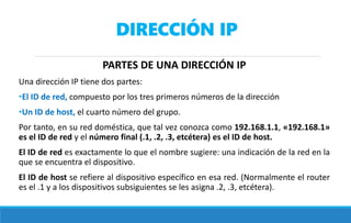 DIRECCIÓN IP
PARTES DE UNA DIRECCIÓN IP
Una dirección IP tiene dos partes:
•El ID de red, compuesto por los tres primeros números de la dirección
•Un ID de host, el cuarto número del grupo.
Por tanto, en su red doméstica, que tal vez conozca como 192.168.1.1, «192.168.1»
es el ID de red y el número final (.1, .2, .3, etcétera) es el ID de host.
El ID de red es exactamente lo que el nombre sugiere: una indicación de la red en la
que se encuentra el dispositivo.
El ID de host se refiere al dispositivo específico en esa red. (Normalmente el router
es el .1 y a los dispositivos subsiguientes se les asigna .2, .3, etcétera).
 