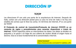 DIRECCIÓN IP
TCP/IP
Las direcciones IP son solo una parte de la arquitectura de Internet. Después de
todo, contar con una dirección postal para su casa no sirve de nada si no hay una
estafeta de correos que le lleve las cartas. En términos de Internet, IP es una parte
de TCP/IP.
El Protocolo de control de transmisión/Protocolo de Internet (TCP/IP) es un
conjunto de reglas y procedimientos para conectar dispositivos a través de
Internet. TCP/IP especifica cómo se intercambian los datos: Los datos se dividen en
paquetes y se pasan a lo largo de una cadena de routers desde el origen hasta el
destino. Esta es la base fundamental de la conectividad a Internet.
¿Cómo funciona?
https://www.youtube.com/watch?v=1pB2kan_AFk
 