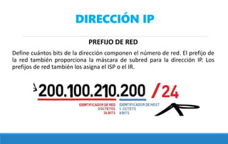 DIRECCIÓN IP
PREFIJO DE RED
Define cuántos bits de la dirección componen el número de red. El prefijo de
la red también proporciona la máscara de subred para la dirección IP. Los
prefijos de red también los asigna el ISP o el IR.
 