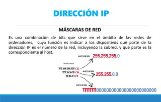 DIRECCIÓN IP
MÁSCARAS DE RED
Es una combinación de bits que sirve en el ámbito de las redes de
ordenadores, cuya función es indicar a los dispositivos qué parte de la
dirección IP es el número de la red, incluyendo la subred, y qué parte es la
correspondiente al host.
 