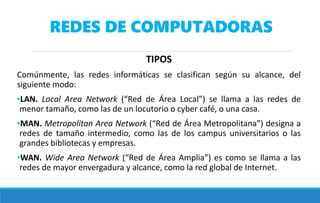 REDES DE COMPUTADORAS
TIPOS
Comúnmente, las redes informáticas se clasifican según su alcance, del
siguiente modo:
•LAN. Local Area Network (“Red de Área Local”) se llama a las redes de
menor tamaño, como las de un locutorio o cyber café, o una casa.
•MAN. Metropolitan Area Network (“Red de Área Metropolitana”) designa a
redes de tamaño intermedio, como las de los campus universitarios o las
grandes bibliotecas y empresas.
•WAN. Wide Area Network (“Red de Área Amplia”) es como se llama a las
redes de mayor envergadura y alcance, como la red global de Internet.
 