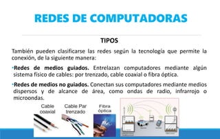 REDES DE COMPUTADORAS
TIPOS
También pueden clasificarse las redes según la tecnología que permite la
conexión, de la siguiente manera:
•Redes de medios guiados. Entrelazan computadores mediante algún
sistema físico de cables: por trenzado, cable coaxial o fibra óptica.
•Redes de medios no guiados. Conectan sus computadores mediante medios
dispersos y de alcance de área, como ondas de radio, infrarrojo o
microondas.
 