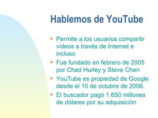 Hablemos de YouTube Permite a los usuarios compartir videos a través de Internet e incluso Fue fundado en febrero de 2005 por Chad Hurley y Steve Chen  YouTube es propiedad de Google desde el 10 de octubre de 2006. El buscador pagó 1.650 millones de dólares por su adquisición 