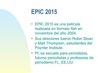 EPIC 2015 EPIC 2015 es una película realizada en formato flah en noviembre del año 2004. Sus directores fueron Robin Sloan y Matt Thompson, estudiantes del Poynter Institute. PI, es escuela para periodistas, futuros periodistas y profesores de periodismo FL, EE.UU. 