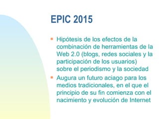 EPIC 2015 Hipótesis de los efectos de la combinación de herramientas de la Web 2.0 (blogs, redes sociales y la participación de los usuarios) sobre el periodismo y la sociedad  Augura un futuro aciago para los medios tradicionales, en el que el principio de su fin comienza con el nacimiento y evolución de Internet 