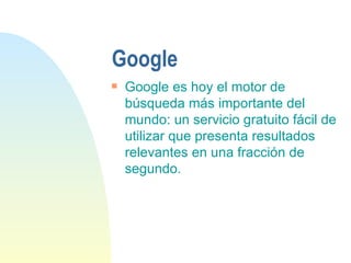 Google Google es hoy el motor de búsqueda más importante del mundo: un servicio gratuito fácil de utilizar que presenta resultados relevantes en una fracción de segundo. 