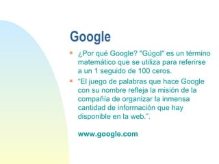 Google ¿Por qué Google? "Gúgol" es un término matemático que se utiliza para referirse a un 1 seguido de 100 ceros. “ El juego de palabras que hace Google con su nombre refleja la misión de la compañía de organizar la inmensa cantidad de información que hay disponible en la web.”.  www.google.com 