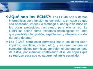 ¿Qué son los ECMS?:  Los ECMS son sistemas informáticos cuya función es controlar y, en caso de que sea necesario, impedir o restringir el uso que se hace de las obras protegidas, rastreando para ello la red. La OMPI los define como "sistemas tecnológicos en línea que posibilitan la gestión, explotación y observancia del derecho de autor". Los ECMS establecen permisos sobre las obras (leer, imprimir, modificar, copiar, etc.), y en caso de que se concedan dichos permisos, controlan el uso que se hace de éstos, por ejemplo: controlando el nº de copias que se realizan para que no superen el límite permitido. 