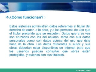 ¿Cómo funcionan? :  Estos sistemas administran datos referentes al titular del derecho de autor, a la obra, y a los permisos de uso que el titular pretende que se respeten. Datos que a su vez son cruzados con los del usuario, tanto con sus datos personales como con datos acerca del uso que éste hace de la obra. Los datos referentes al autor y sus obras deberían estar disponibles en Internet para que los usuarios puedan consultar qué obras están protegidas, y quienes son sus titulares. 
