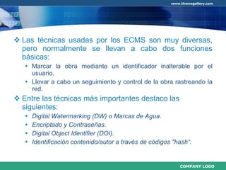 Las técnicas usadas por los ECMS son muy diversas, pero normalmente se llevan a cabo dos funciones básicas: Marcar la obra mediante un identificador inalterable por el usuario. Llevar a cabo un seguimiento y control de la obra rastreando la red. Entre las técnicas más importantes destaco las siguientes: Digital Watermarking (DW) o Marcas de Agua. Encriptado y Contraseñas. Digital Object Identifier (DOI). Identificación contenido/autor a través de códigos "hash“. 