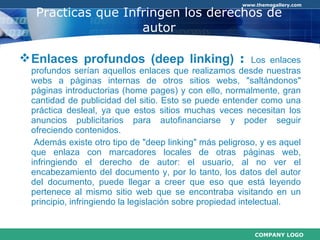 Practicas que Infringen los derechos de autor Enlaces profundos (deep linking)  :  Los enlaces profundos serían aquellos enlaces que realizamos desde nuestras webs a páginas internas de otros sitios webs, "saltándonos" páginas introductorias (home pages) y con ello, normalmente, gran cantidad de publicidad del sitio. Esto se puede entender como una práctica desleal, ya que estos sitios muchas veces necesitan los anuncios publicitarios para autofinanciarse y poder seguir ofreciendo contenidos.   Además existe otro tipo de "deep linking" más peligroso, y es aquel que enlaza con marcadores locales de otras páginas web, infringiendo el derecho de autor: el usuario, al no ver el encabezamiento del documento y, por lo tanto, los datos del autor del documento, puede llegar a creer que eso que está leyendo pertenece al mismo sitio web que se encontraba visitando en un principio, infringiendo la legislación sobre propiedad intelectual. 