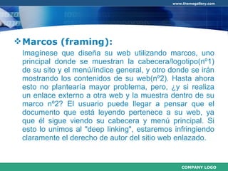 Marcos (framing): Imagínese que diseña su web utilizando marcos, uno principal donde se muestran la cabecera/logotipo(nº1) de su sito y el menú/índice general, y otro donde se irán mostrando los contenidos de su web(nº2). Hasta ahora esto no plantearía mayor problema, pero, ¿y si realiza un enlace externo a otra web y la muestra dentro de su marco nº2? El usuario puede llegar a pensar que el documento que está leyendo pertenece a su web, ya que él sigue viendo su cabecera y menú principal. Si esto lo unimos al "deep linking", estaremos infringiendo claramente el derecho de autor del sitio web enlazado. 