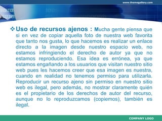 Uso de recursos ajenos :  M ucha gente piensa que si en vez de copiar aquella foto de nuestra web favorita que tanto nos gusta, lo que hacemos es realizar un enlace directo a la imagen desde nuestro espacio web, no estamos infringiendo el derecho de autor ya que no estamos reproduciendo. Esa idea es errónea, ya que estamos engañando a los usuarios que visitan nuestro sitio web pues les hacemos creer que esa imagen es nuestra, cuando en realidad no tenemos permiso para utilizarla. Reproducir un recurso ajeno sin permiso en nuestro sitio web es ilegal, pero además, no mostrar claramente quién es el propietario de los derechos de autor del recurso, aunque no lo reproduzcamos (copiemos), también es ilegal. 