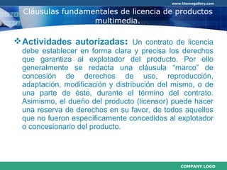 Cláusulas fundamentales de licencia de productos multimedia . Actividades autorizadas :  Un contrato de licencia debe establecer en forma clara y precisa los derechos que garantiza al explotador del producto. Por ello generalmente se redacta una cláusula “marco” de concesión de derechos de uso, reproducción, adaptación, modificación y distribución del mismo, o de una parte de éste, durante el término del contrato. Asimismo, el dueño del producto (licensor) puede hacer una reserva de derechos en su favor, de todos aquellos que no fueron específicamente concedidos al explotador o concesionario del producto.  