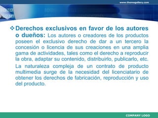 Derechos exclusivos en favor de los autores o dueños:  Los autores o creadores de los productos poseen el exclusivo derecho de dar a un tercero la concesión o licencia de sus creaciones en una amplia gama de actividades, tales como el derecho a reproducir la obra, adaptar su contenido, distribuirlo, publicarlo, etc.  La naturaleza compleja de un contrato de producto multimedia surge de la necesidad del licenciatario de obtener los derechos de fabricación, reproducción y uso del producto.  