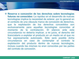 Reserva o concesión de los derechos sobre tecnologías futuras no conocidas:  La rapidez en el desarrollo de nuevas tecnologías implica la necesidad de aclarar, por lo general en el contexto de una cláusula marco de concesión de derechos, que la explotación de los derechos concedidos son exclusivamente para aquellas tecnologías conocidas al momento de la contratación. El silencio ante esta circunstancia no debería implicar, a mi juicio, el derecho del licenciatario a explotar el producto en un medio en el que no fue expresamente autorizado. Sólo será posible dicha circunstancia en caso de contemplar el contrato la explotación del producto dentro de nuevas tecnologías, incluso cuando las mismas no eran conocidas por las partes del contrato de concesión. 