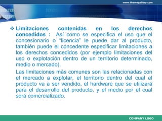 Limitaciones contenidas en los derechos concedidos :  Así como se especifica el uso que el concesionario o “licencia” le puede dar al producto, también puede el concedente especificar limitaciones a los derechos concedidos (por ejemplo limitaciones del uso o explotación dentro de un territorio determinado, medio o mercado).  Las limitaciones más comunes son las relacionadas con el mercado a explotar, el territorio dentro del cual el producto va a ser vendido, el hardware que se utilizará para el desarrollo del producto, y el medio por el cual será comercializado.  