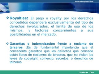 Royalties :  El pago o royalty por los derechos concedidos dependerá exclusivamente del tipo de derechos involucrados, el límite de uso de los mismos, y factores concernientes a sus posibilidades en el mercado.  Garantías e indemnización frente a reclamo de terceros : Es de fundamental importancia que el concedente garantice que los derechos que concede están libres de reclamos de terceros, que no violan las leyes de copyright, comercio, secretos, o derechos de terceros.  