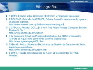 Bibliografia. 1 OMPI. Estudio sobre Comercio Electrónico y Propiedad Intelectual 2 DELFINO, Gabriela. MARTINEZ, Fabián. Inserción de marcas de agua en imágenes digitales. http://www.internet.com.uy/fabianm/watermarking.pdf 3 CAPLAN, Priscilla. DOI: ¿Sí o No?.  The Public-Access Computer System Review 9, No. 1. http://www.bibnal.edu.ar/DOI.htm 4 IV Seminario SGAE de Propiedad Intelectual. La SGAE presenta las 'Marcas de Agua' para combatir la piratería discográfica. http://www.sgae.es/page0081.htm 5 ISAIAS, Pedro. Sistemas Electrónicos de Gestión de Derechos de Autor: Aspectos a considerar. http://www.bibnal.edu.ar/system.htm 6 OMPI. Tratado sobre Derecho de Autor. 20 de diciembre de 1996. Ginebra. 
