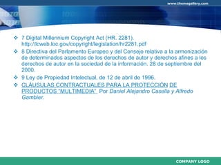 7 Digital Millennium Copyright Act (HR. 2281). http://lcweb.loc.gov/copyright/legislation/hr2281.pdf 8 Directiva del Parlamento Europeo y del Consejo relativa a la armonización de determinados aspectos de los derechos de autor y derechos afines a los derechos de autor en la sociedad de la información. 28 de septiembre del 2000. 9 Ley de Propiedad Intelectual, de 12 de abril de 1996. CLÁUSULAS CONTRACTUALES PARA LA PROTECCIÓN   DE PRODUCTOS “MULTIMEDIA”  Por  Daniel Alejandro Casella y Alfredo Gambier.   