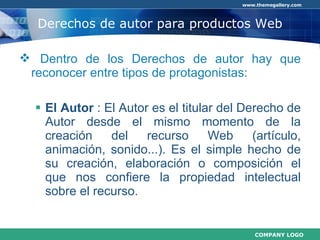 Derechos de autor para productos Web Dentro de los Derechos de autor hay que reconocer entre tipos de protagonistas: El Autor  :  El Autor es el titular del Derecho de Autor desde el mismo momento de la creación del recurso Web (artículo, animación, sonido...). Es el simple hecho de su creación, elaboración o composición el que nos confiere la propiedad intelectual sobre el recurso. 