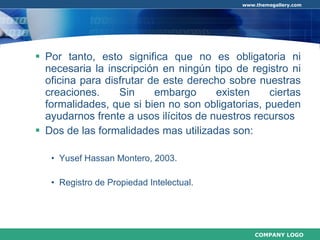 Por tanto, esto significa que no es obligatoria ni necesaria la inscripción en ningún tipo de registro ni oficina para disfrutar de este derecho sobre nuestras creaciones. Sin embargo existen ciertas formalidades, que si bien no son obligatorias, pueden ayudarnos frente a usos ilícitos de nuestros recursos Dos de las formalidades  mas   utilizadas  son: Yusef Hassan Montero, 2003. Registro de Propiedad Intelectual. 