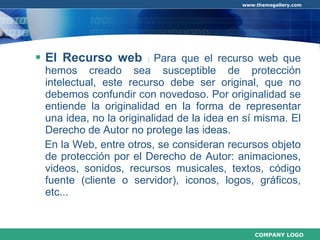 El Recurso web  :  Para que el recurso web que hemos creado sea susceptible de protección intelectual, este recurso debe ser original, que no debemos confundir con novedoso. Por originalidad se entiende la originalidad en la forma de representar una idea, no la originalidad de la idea en sí misma. El Derecho de Autor no protege las ideas. En la Web, entre otros, se consideran recursos objeto de protección por el Derecho de Autor: animaciones, videos, sonidos, recursos musicales, textos, código fuente (cliente o servidor), iconos, logos, gráficos, etc... 