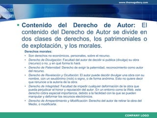 Contenido del Derecho de Autor:  El contenido del Derecho de Autor se divide en dos clases de derechos, los patrimoniales o de explotación, y los morales. Derechos morales: Son derechos no económicos, personales, sobre el recurso. Derecho de Divulgación : Facultad del autor de decidir si publica (divulga) su obra (recurso) o no, y en qué forma lo hará. Derecho de Paternidad : Derecho de exigir la paternidad, reconocimiento como autor del recurso. Derecho de Revelación y Ocultación : El autor puede decidir divulgar una obra con su nombre, con un seudónimo (nick) o signo, o de forma anónima. Esto no quiere decir que renuncie a la autoría de la obra. Derecho de Integridad : Facultad de impedir cualquier deformación de la obra que pueda perjudicar el honor y reputación del autor. En un entorno como la Web, este derecho cobra especial importancia, debido a la facilidad con la que se pueden manipular y deformar los recursos electrónicos. Derecho de Arrepentimiento y Modificación : Derecho del autor de retirar la obra del Medio, o modificarla. 