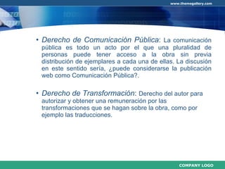 Derecho de Comunicación Pública :  La comunicación pública es todo un acto por el que una pluralidad de personas puede tener acceso a la obra sin previa distribución de ejemplares a cada una de ellas. La discusión en este sentido sería, ¿puede considerarse la publicación web como Comunicación Pública?. Derecho de Transformación :  Derecho del autor para autorizar y obtener una remuneración por las transformaciones que se hagan sobre la obra, como por ejemplo las traducciones.  