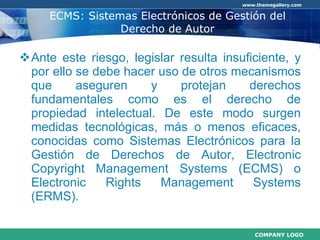 ECMS: Sistemas Electrónicos de Gestión del Derecho de Autor Ante este riesgo, legislar resulta insuficiente, y por ello se debe hacer uso de otros mecanismos que aseguren y protejan derechos fundamentales como es el derecho de propiedad intelectual. De este modo surgen medidas tecnológicas, más o menos eficaces, conocidas como Sistemas Electrónicos para la Gestión de Derechos de Autor, Electronic Copyright Management Systems (ECMS) o Electronic Rights Management Systems (ERMS). 
