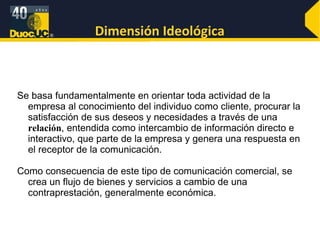 Dimensión Ideológica Se basa fundamentalmente en orientar toda actividad de la empresa al conocimiento del individuo como cliente, procurar la satisfacción de sus deseos y necesidades a través de una  relación , entendida como intercambio de información directo e interactivo, que parte de la empresa y genera una respuesta en el receptor de la comunicación.  Como consecuencia de este tipo de comunicación comercial, se crea un flujo de bienes y servicios a cambio de una contraprestación, generalmente económica.  