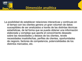 Dimensión analítica La posibilidad de establecer relaciones interactivas y continuas en el tiempo con los clientes genera un gran volumen de datos susceptibles de ser analizados a través de las distintas técnicas estadísticas, de tal forma que se pueda obtener una información elaborada y compleja que aporte el conocimiento deseado sobre las necesidades y deseos de los clientes, revele necesidades insatisfechas, perfiles de clientes, oportunidades de negocio, factores de competencia, potencialidades de los distintos mercados, etc. 