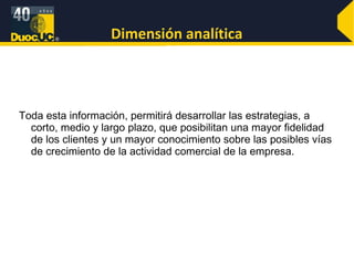 Dimensión analítica Toda esta información, permitirá desarrollar las estrategias, a corto, medio y largo plazo, que posibilitan una mayor fidelidad de los clientes y un mayor conocimiento sobre las posibles vías de crecimiento de la actividad comercial de la empresa. 