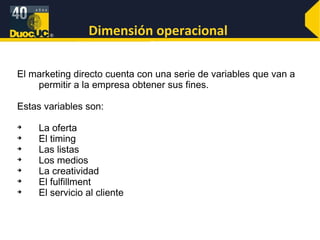 Dimensión operacional  El marketing directo cuenta con una serie de variables que van a permitir a la empresa obtener sus fines.  Estas variables son: La oferta El timing Las listas Los medios La creatividad  El fulfillment El servicio al cliente   
