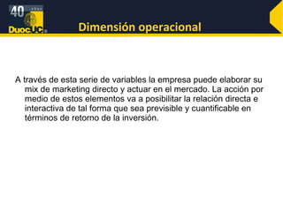 Dimensión operacional  A través de esta serie de variables la empresa puede elaborar su mix de marketing directo y actuar en el mercado. La acción por medio de estos elementos va a posibilitar la relación directa e interactiva de tal forma que sea previsible y cuantificable en términos de retorno de la inversión. 