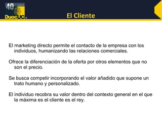 El Cliente El marketing directo permite el contacto de la empresa con los individuos, humanizando las relaciones comerciales.  Ofrece la diferenciación de la oferta por otros elementos que no son el precio. Se busca competir incorporando el valor añadido que supone un trato humano y personalizado.  El individuo recobra su valor dentro del contexto general en el que la máxima es el cliente es el rey. 