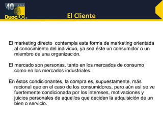 El Cliente El marketing directo  contempla esta forma de marketing orientada al conocimiento del individuo, ya sea éste un consumidor o un miembro de una organización. El mercado son personas, tanto en los mercados de consumo como en los mercados industriales.  En éstos condicionantes, la compra es, supuestamente, más racional que en el caso de los consumidores, pero aún así se ve fuertemente condicionada por los intereses, motivaciones y juicios personales de aquellos que deciden la adquisición de un bien o servicio.  