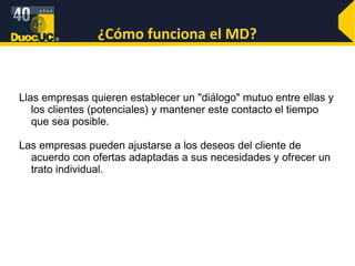 ¿Cómo funciona el MD? Llas empresas quieren establecer un "diálogo" mutuo entre ellas y los clientes (potenciales) y mantener este contacto el tiempo que sea posible. Las empresas pueden ajustarse a los deseos del cliente de acuerdo con ofertas adaptadas a sus necesidades y ofrecer un trato individual.  