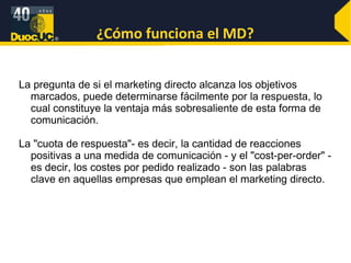 ¿Cómo funciona el MD? La pregunta de si el marketing directo alcanza los objetivos marcados, puede determinarse fácilmente por la respuesta, lo cual constituye la ventaja más sobresaliente de esta forma de comunicación.  La "cuota de respuesta"- es decir, la cantidad de reacciones positivas a una medida de comunicación - y el "cost-per-order" - es decir, los costes por pedido realizado - son las palabras clave en aquellas empresas que emplean el marketing directo.  
