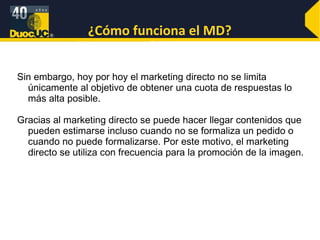 ¿Cómo funciona el MD? Sin embargo, hoy por hoy el marketing directo no se limita únicamente al objetivo de obtener una cuota de respuestas lo más alta posible. Gracias al marketing directo se puede hacer llegar contenidos que pueden estimarse incluso cuando no se formaliza un pedido o cuando no puede formalizarse. Por este motivo, el marketing directo se utiliza con frecuencia para la promoción de la imagen.  
