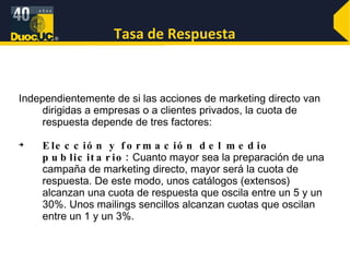 Tasa de Respuesta Independientemente de si las acciones de marketing directo van dirigidas a empresas o a clientes privados, la cuota de respuesta depende de tres factores: Elección y formación del medio publicitario:  Cuanto mayor sea la preparación de una campaña de marketing directo, mayor será la cuota de respuesta. De este modo, unos catálogos (extensos) alcanzan una cuota de respuesta que oscila entre un 5 y un 30%. Unos mailings sencillos alcanzan cuotas que oscilan entre un 1 y un 3%.  