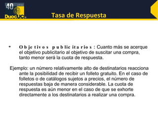 Tasa de Respuesta Objetivos publicitarios:  Cuanto más se acerque el objetivo publicitario al objetivo de suscitar una compra, tanto menor será la cuota de respuesta. Ejemplo: un número relativamente alto de destinatarios reacciona ante la posibilidad de recibir un folleto gratuito. En el caso de folletos o de catálogos sujetos a precios, el número de respuestas baja de manera considerable. La cuota de respuesta es aún menor en el caso de que se exhorte directamente a los destinatarios a realizar una compra.  