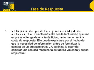 Tasa de Respuesta Volumen de pedidos y necesidad de aclaración:  Cuanto más alta sea la facturación que una empresa obtenga de un cliente típico, tanto menor será la cuota de respuesta. Ello puede explicarse por el hecho de que la necesidad de información antes de formalizar la compra de un producto crece ¿A quién se le ocurriría comprar una costosa maquinaria de fábrica vía carta y cupón respuesta?  