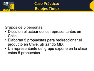 Caso Práctico:  Relojes Timex Grupos de 5 personas: Discuten el actuar de los representantes en Chile Elaboran 5 propuestas para redireccionar el producto en Chile, utilizando MD. Un representante del grupo expone en la clase estas 5 propuestas 