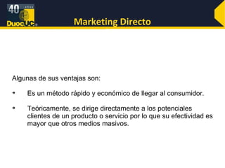 Marketing Directo Algunas de sus ventajas son: Es un método rápido y económico de llegar al consumidor. Teóricamente, se dirige directamente a los potenciales clientes de un producto o servicio por lo que su efectividad es mayor que otros medios masivos.  