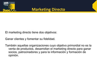 Marketing Directo El marketing directo tiene dos objetivos:  Ganar clientes y fomentar su fidelidad.  También aquellas organizaciones cuyo objetivo primordial no es la venta de productos, desarrollan el marketing directo para ganar socios, patrocinadores y para la información y formación de opinión.  