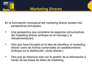 Marketing Directo En la formulación conceptual del marketing directo existen tres perspectivas principales: Una perspectiva que considera los aspectos comunicativos del marketing directo (enfoque en el mensaje y la retroalimentación). Otra que hace hincapié en la idea de identificar el marketing directo como las formas comerciales sin establecimiento (enfoque en la distribución -venta directa-). Otra que se relaciona más con la gestión de la información a través de las bases de datos de marketing.  