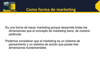 Como forma de marketing Es una forma de hacer marketing porque desarrolla todas las dimensiones que el concepto de marketing tiene, de manera particular. Podemos considerar que el marketing es un sistema de pensamiento y un sistema de acción que posee tres dimensiones fundamentales 